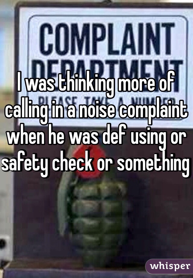 I was thinking more of calling in a noise complaint when he was def using or safety check or something 