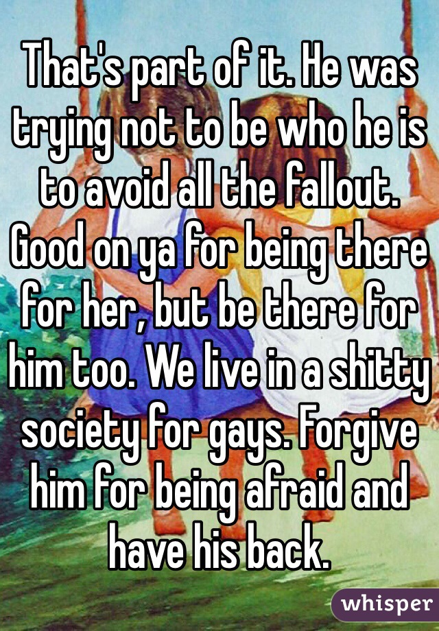 That's part of it. He was trying not to be who he is to avoid all the fallout. Good on ya for being there for her, but be there for him too. We live in a shitty society for gays. Forgive him for being afraid and have his back.