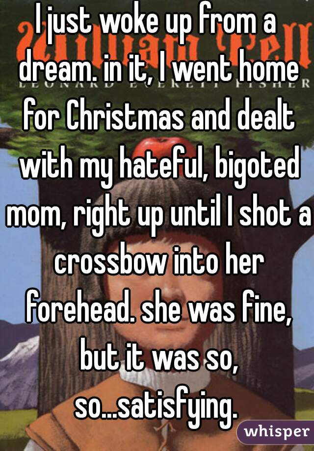 I just woke up from a dream. in it, I went home for Christmas and dealt with my hateful, bigoted mom, right up until I shot a crossbow into her forehead. she was fine, but it was so, so...satisfying. 