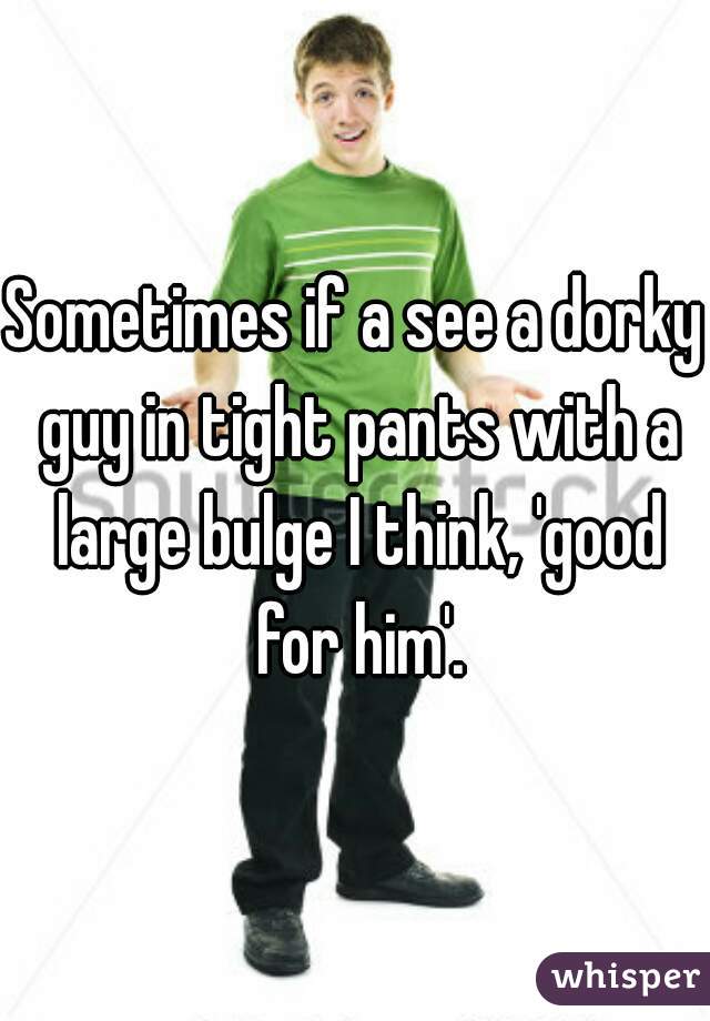 Sometimes if a see a dorky guy in tight pants with a large bulge I think, 'good for him'.