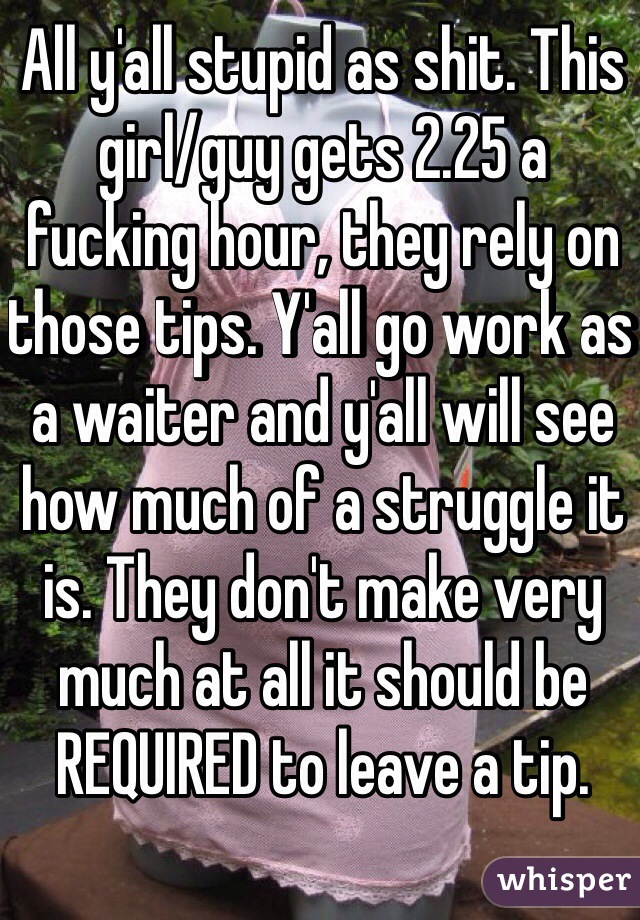 All y'all stupid as shit. This girl/guy gets 2.25 a fucking hour, they rely on those tips. Y'all go work as a waiter and y'all will see how much of a struggle it is. They don't make very much at all it should be REQUIRED to leave a tip.