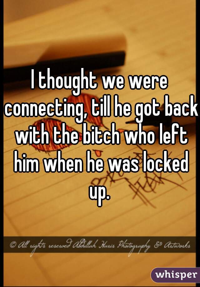 I thought we were connecting, till he got back with the bitch who left him when he was locked up. 