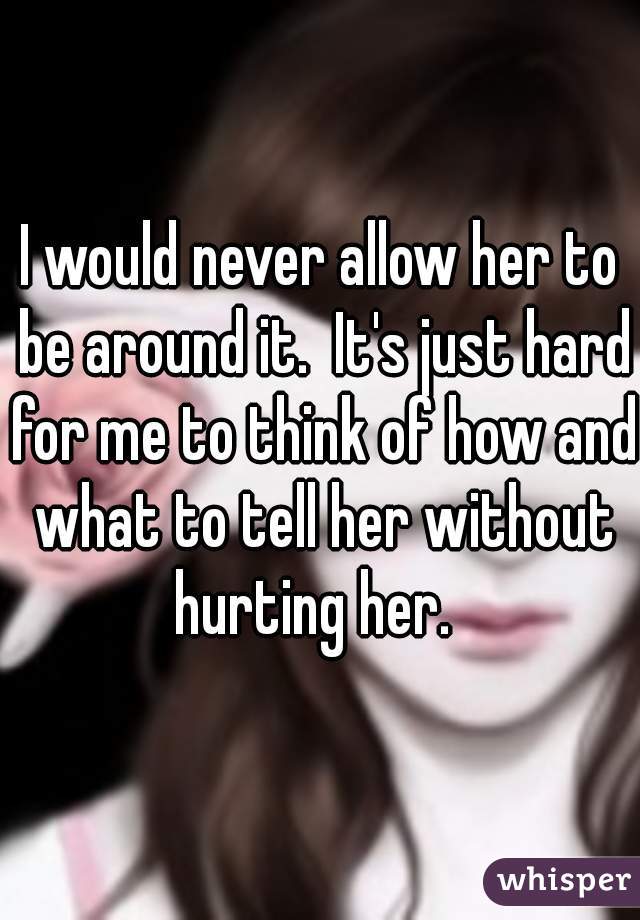 I would never allow her to be around it.  It's just hard for me to think of how and what to tell her without hurting her.  