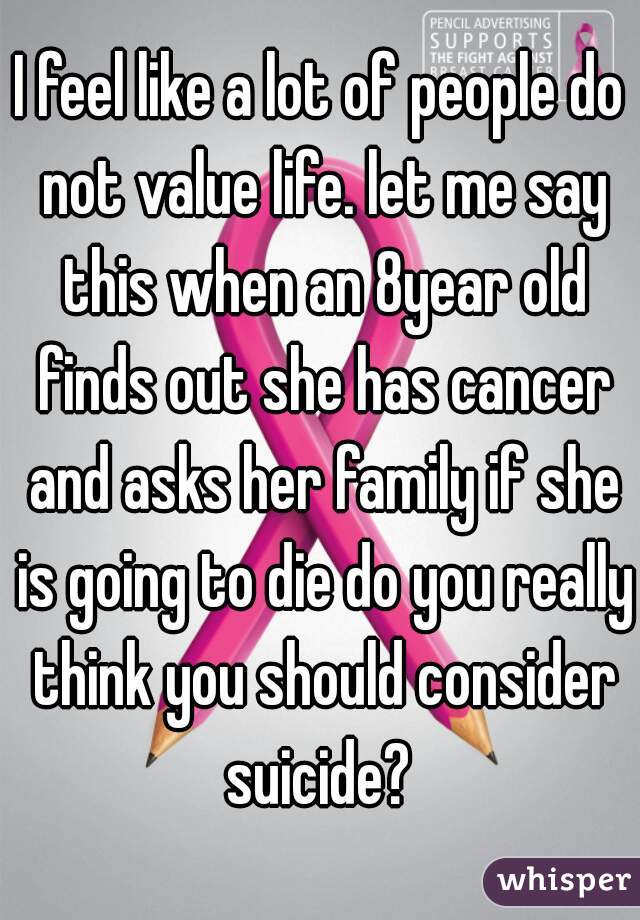 I feel like a lot of people do not value life. let me say this when an 8year old finds out she has cancer and asks her family if she is going to die do you really think you should consider suicide? 