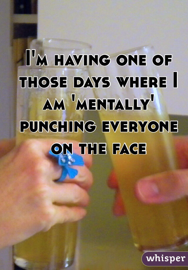 I'm having one of those days where I am 'mentally' punching everyone on the face 