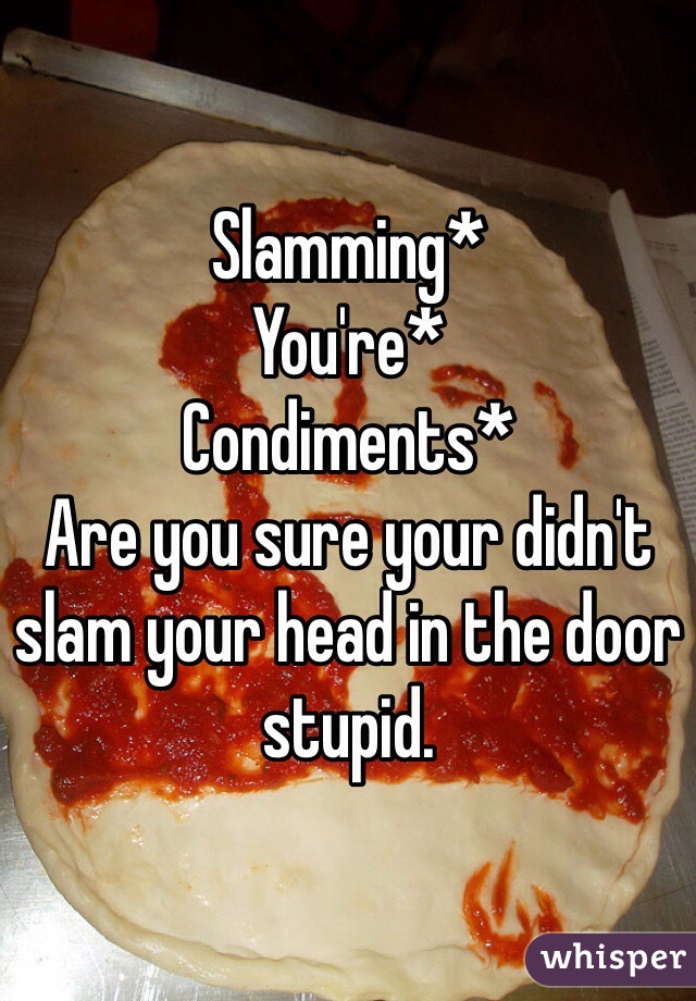 Slamming*
You're*
Condiments*
Are you sure your didn't slam your head in the door stupid.