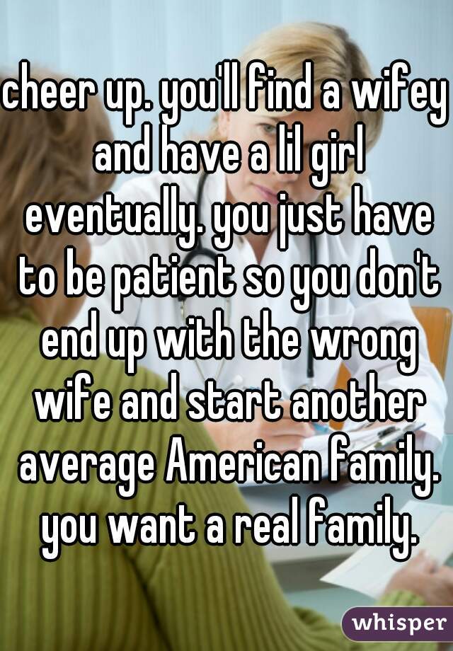 cheer up. you'll find a wifey and have a lil girl eventually. you just have to be patient so you don't end up with the wrong wife and start another average American family. you want a real family.