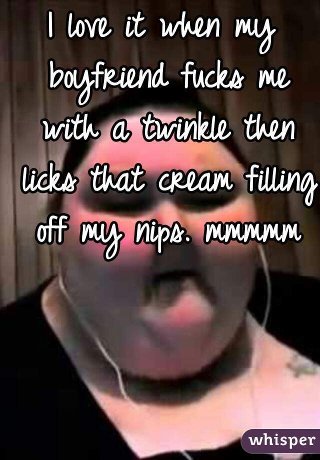 I love it when my boyfriend fucks me with a twinkle then licks that cream filling off my nips. mmmmm