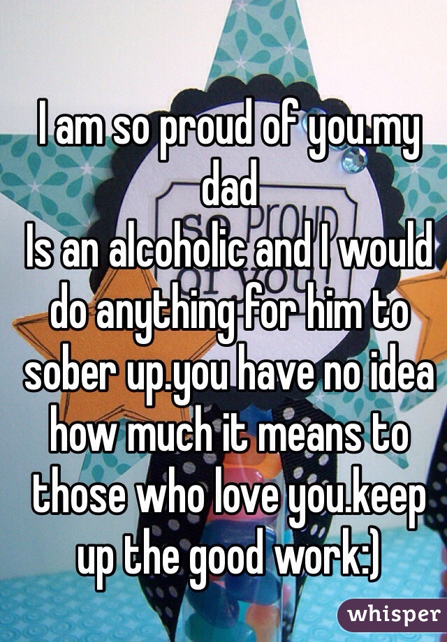 I am so proud of you.my dad
Is an alcoholic and I would do anything for him to sober up.you have no idea how much it means to those who love you.keep up the good work:)