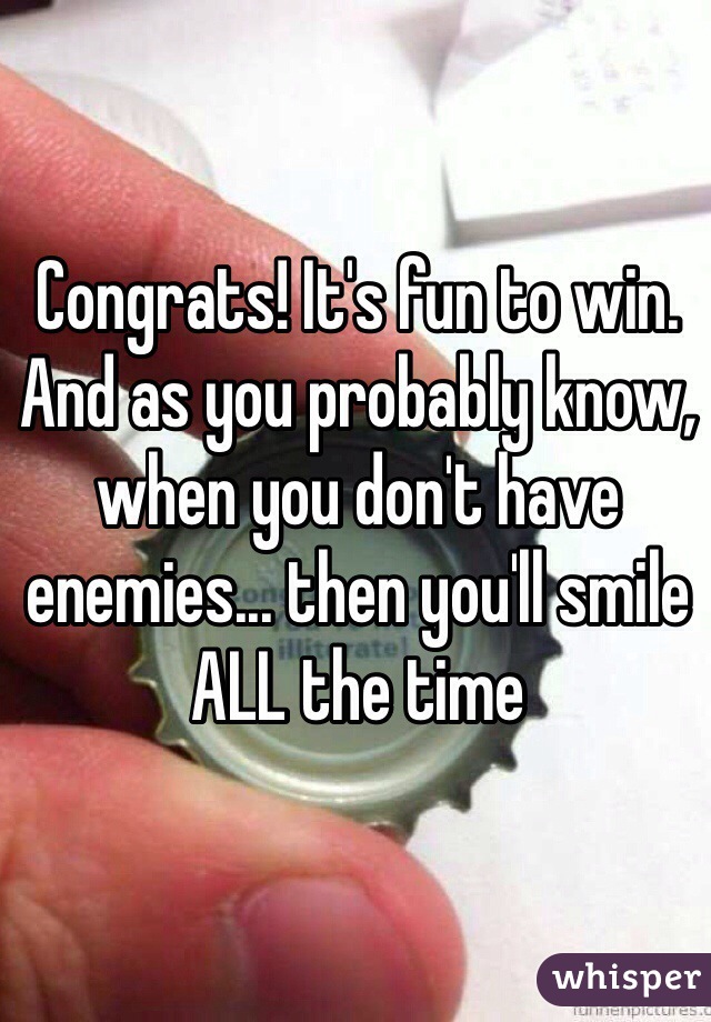 Congrats! It's fun to win. And as you probably know, when you don't have enemies... then you'll smile ALL the time