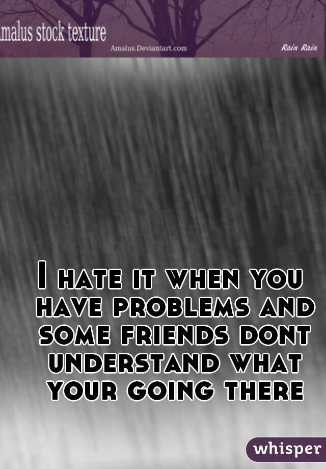 I hate it when you have problems and some friends dont understand what your going there