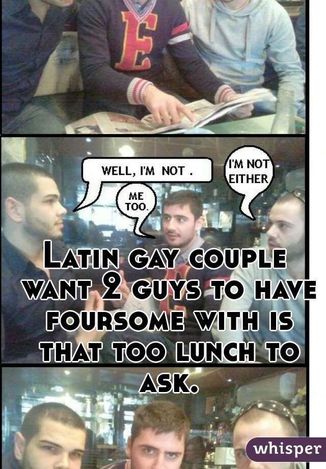 Latin gay couple want 2 guys to have foursome with is that too lunch to ask.