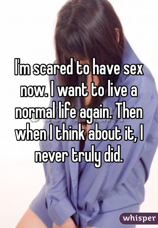 I'm scared to have sex now. I want to live a normal life again. Then when I think about it, I never truly did. 