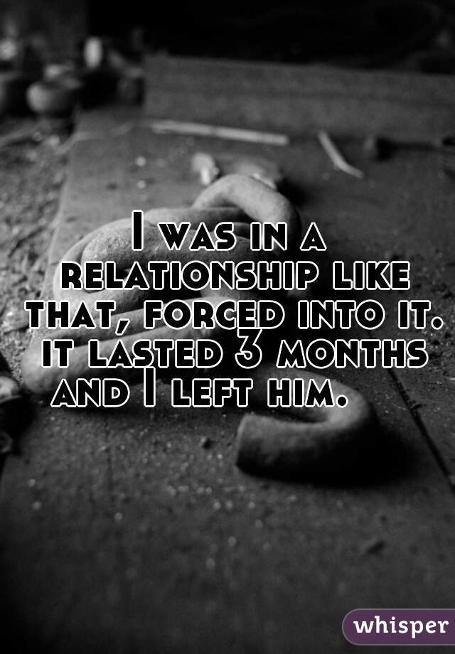 I was in a relationship like that, forced into it. it lasted 3 months and I left him.     