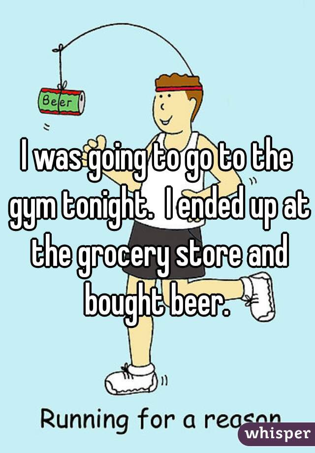 I was going to go to the gym tonight.  I ended up at the grocery store and bought beer. 