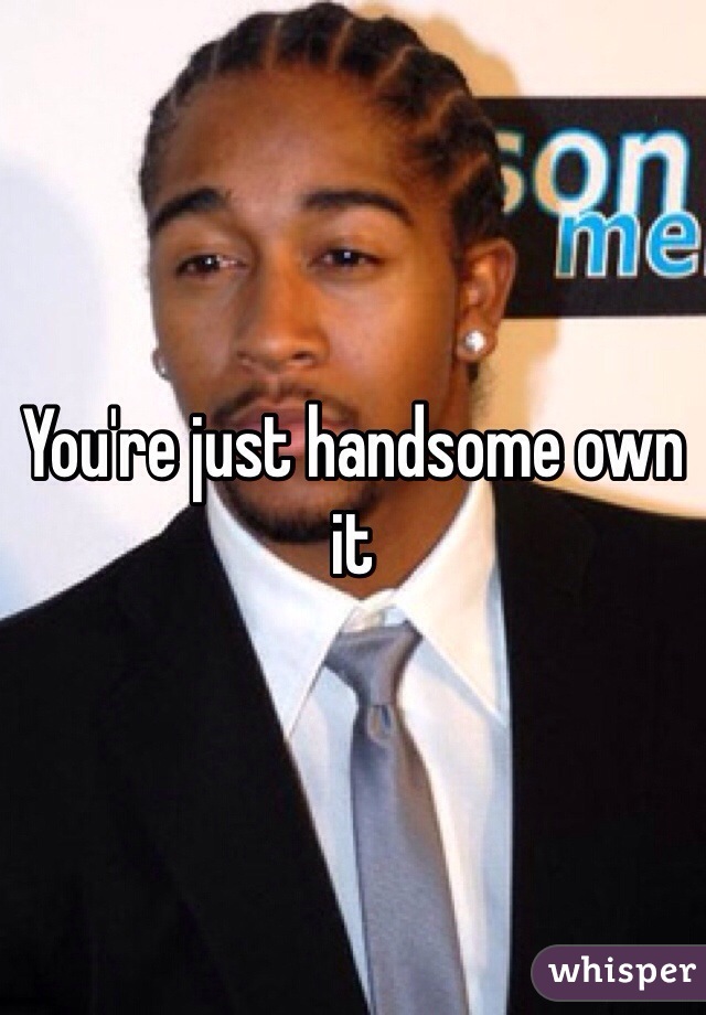 You're just handsome own it 