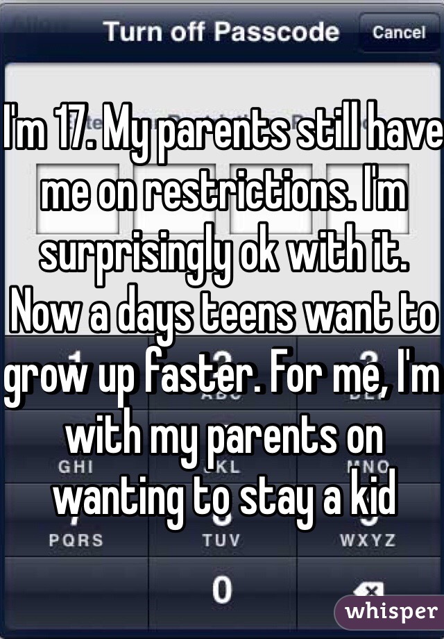 I'm 17. My parents still have me on restrictions. I'm surprisingly ok with it. Now a days teens want to grow up faster. For me, I'm with my parents on wanting to stay a kid 