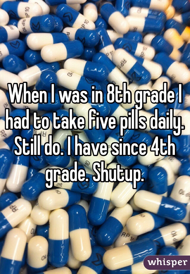 When I was in 8th grade I had to take five pills daily. Still do. I have since 4th grade. Shutup.