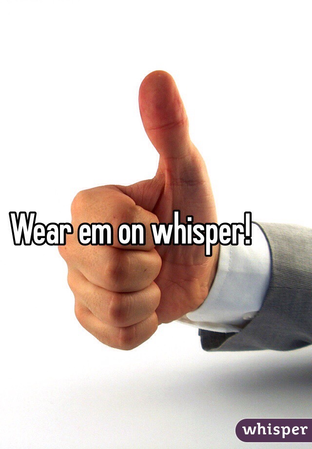 Wear em on whisper!