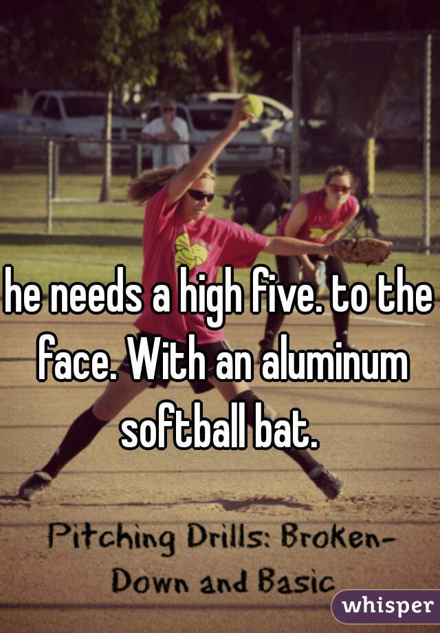 he needs a high five. to the face. With an aluminum softball bat. 