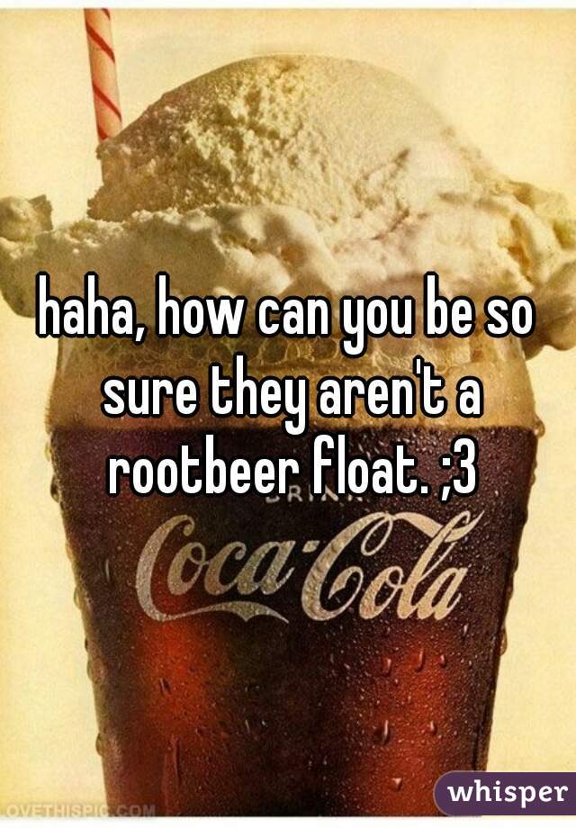 haha, how can you be so sure they aren't a rootbeer float. ;3