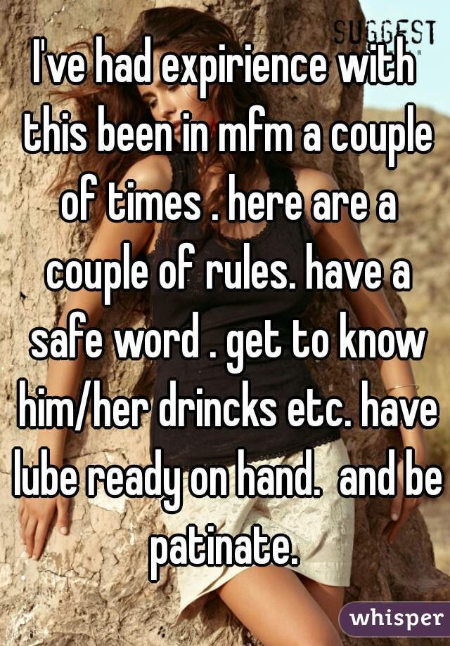 I've had expirience with this been in mfm a couple of times . here are a couple of rules. have a safe word . get to know him/her drincks etc. have lube ready on hand.  and be patinate. 