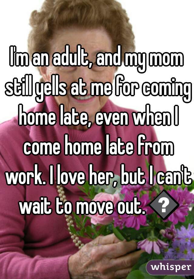 I'm an adult, and my mom still yells at me for coming home late, even when I come home late from work. I love her, but I can't wait to move out. 😕
