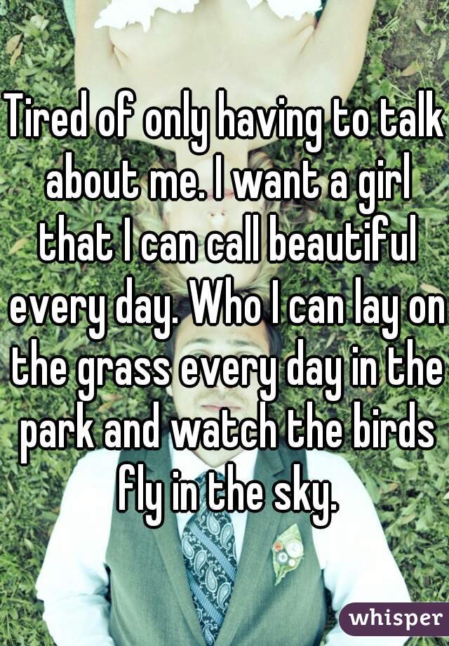 Tired of only having to talk about me. I want a girl that I can call beautiful every day. Who I can lay on the grass every day in the park and watch the birds fly in the sky.