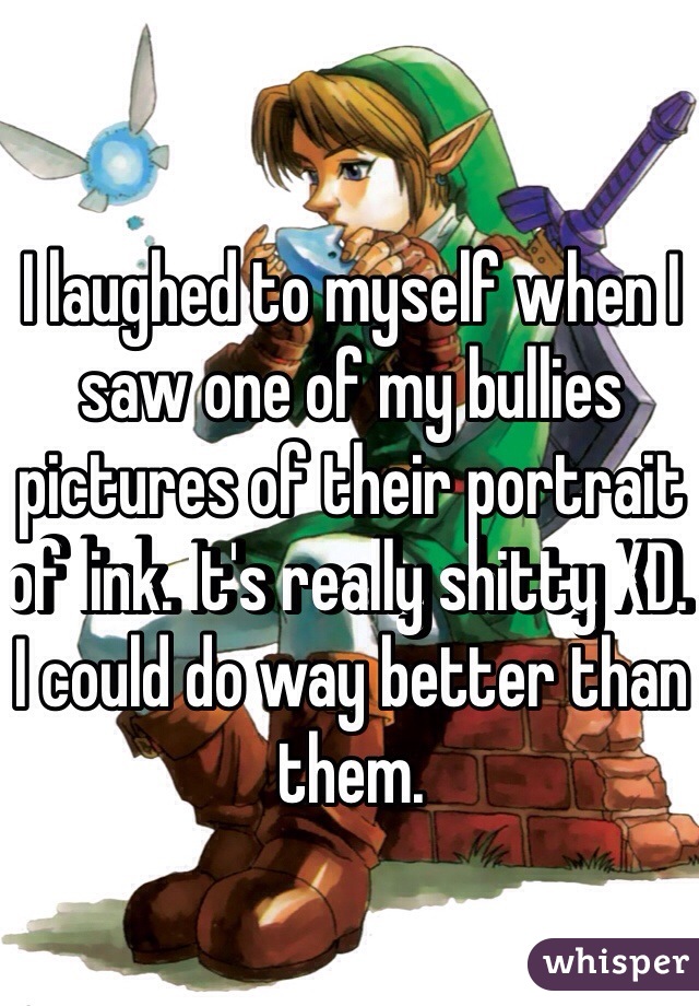 I laughed to myself when I saw one of my bullies pictures of their portrait of link. It's really shitty XD. I could do way better than them.