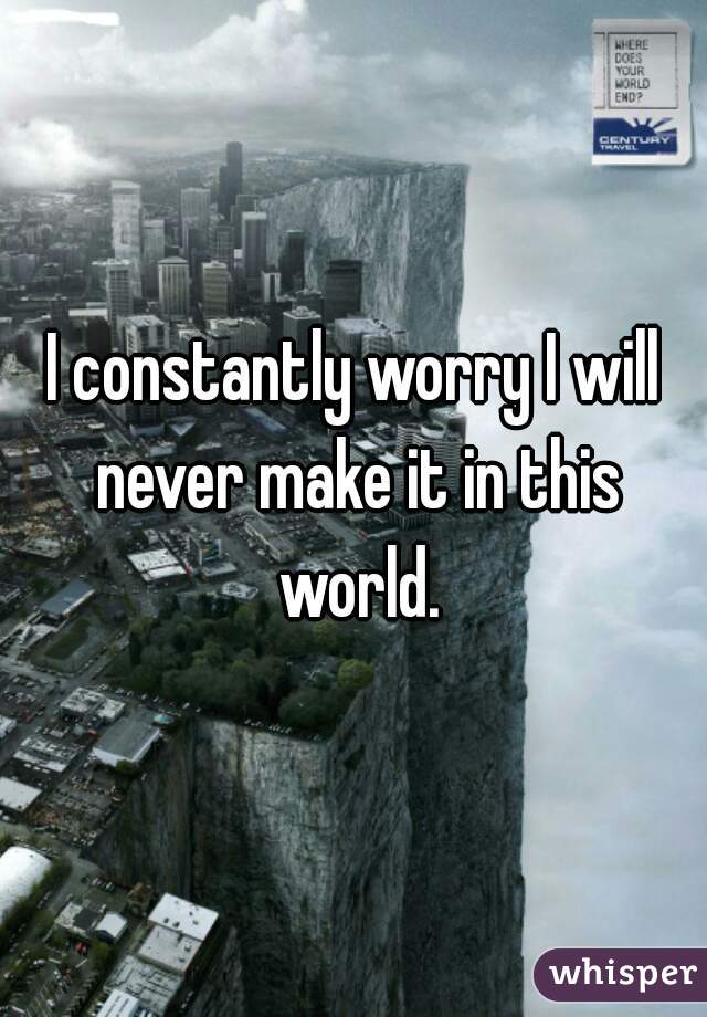 I constantly worry I will never make it in this world.