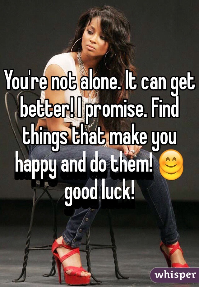 You're not alone. It can get better! I promise. Find things that make you happy and do them! 😊 good luck!  