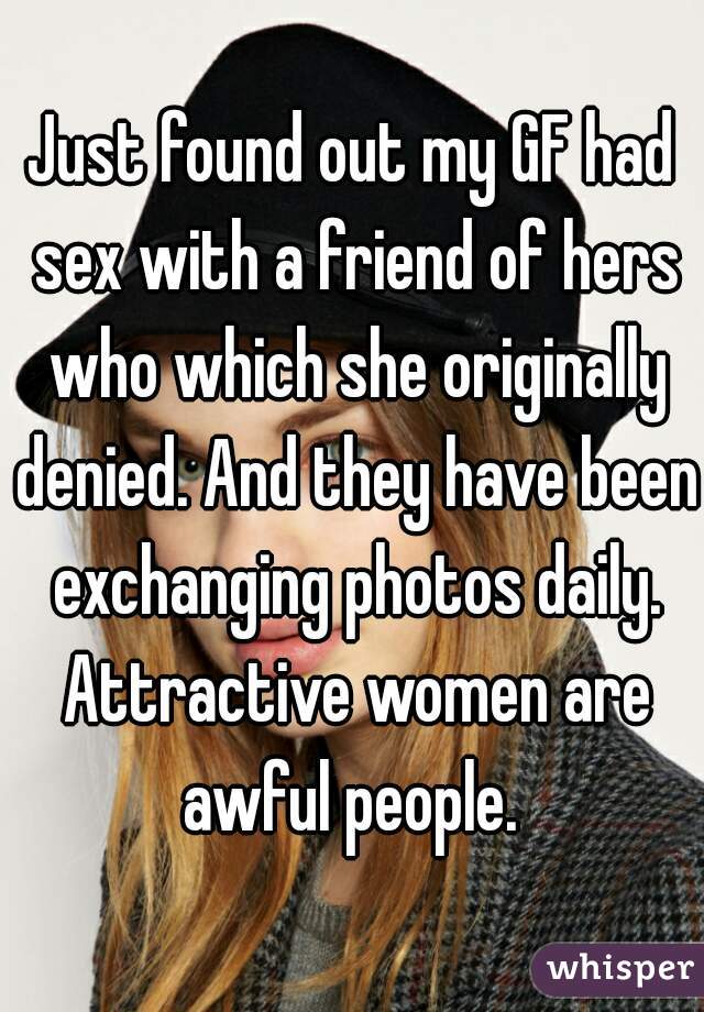 Just found out my GF had sex with a friend of hers who which she originally denied. And they have been exchanging photos daily. Attractive women are awful people. 