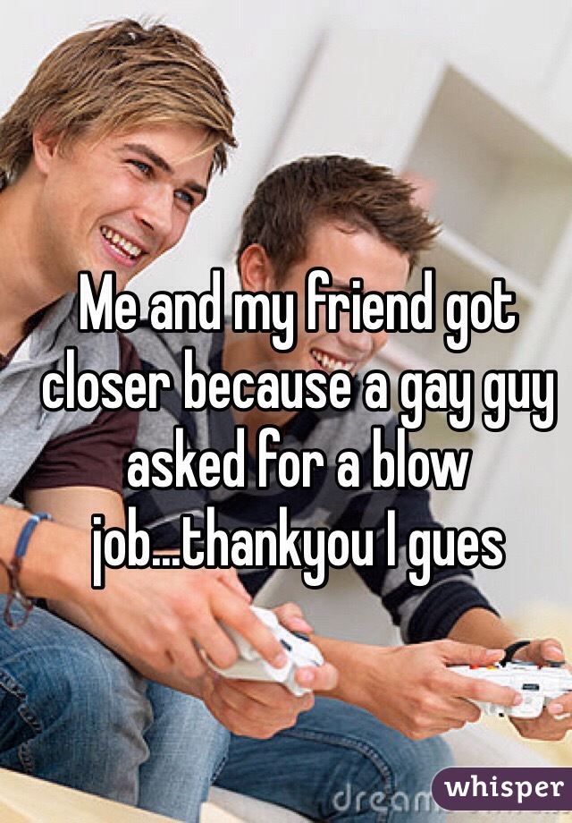 Me and my friend got closer because a gay guy asked for a blow job...thankyou I gues