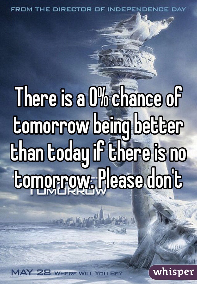 There is a 0% chance of tomorrow being better than today if there is no tomorrow. Please don't 