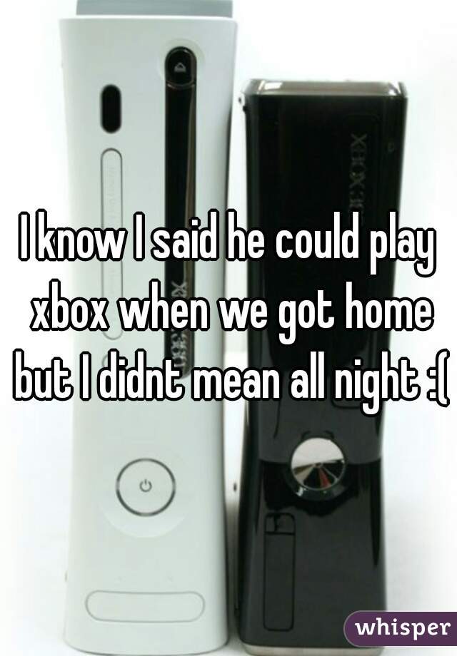I know I said he could play xbox when we got home but I didnt mean all night :(