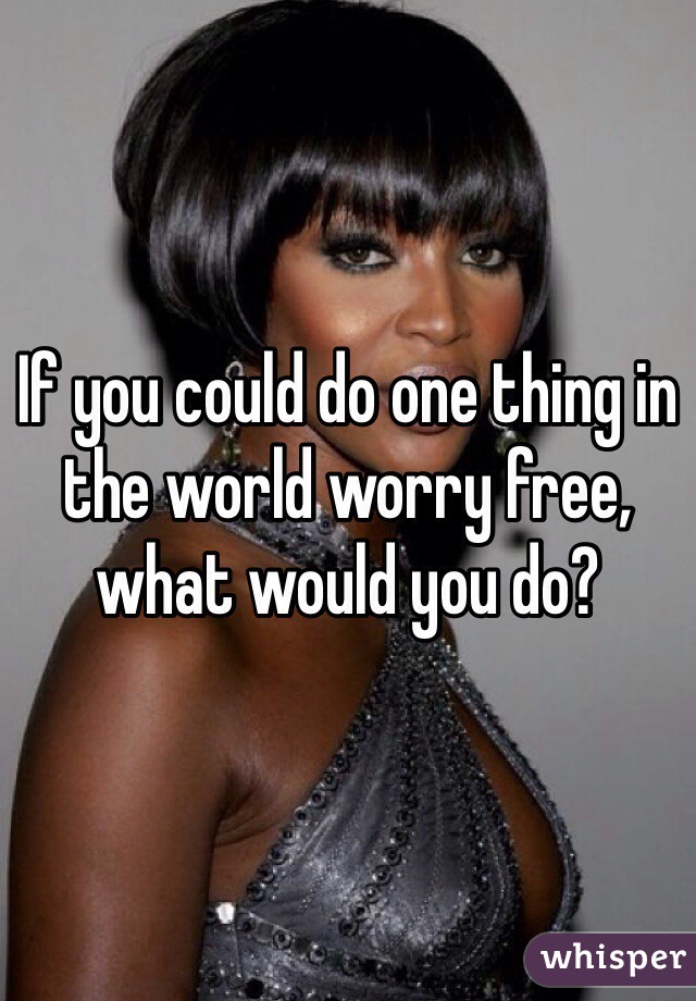 If you could do one thing in the world worry free, what would you do?