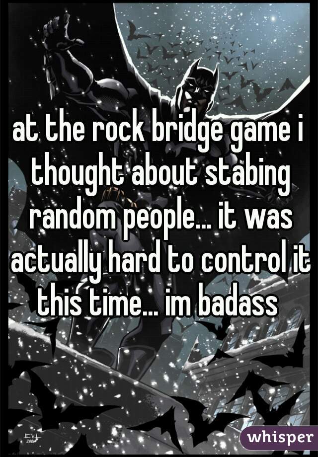 at the rock bridge game i thought about stabing random people... it was actually hard to control it this time... im badass 