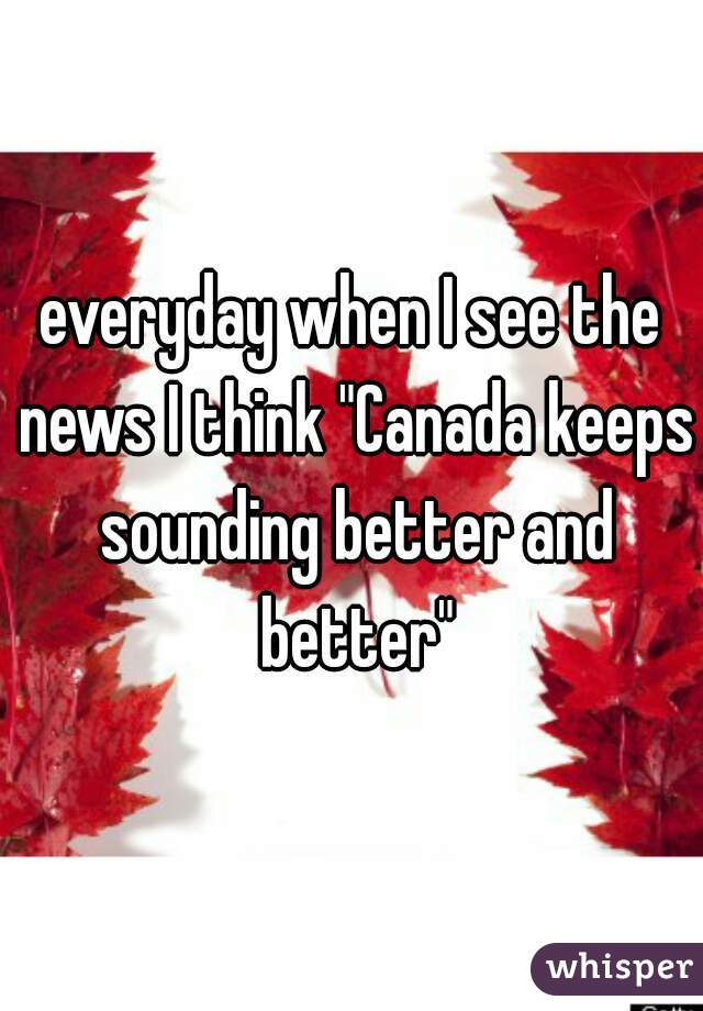 everyday when I see the news I think "Canada keeps sounding better and better"