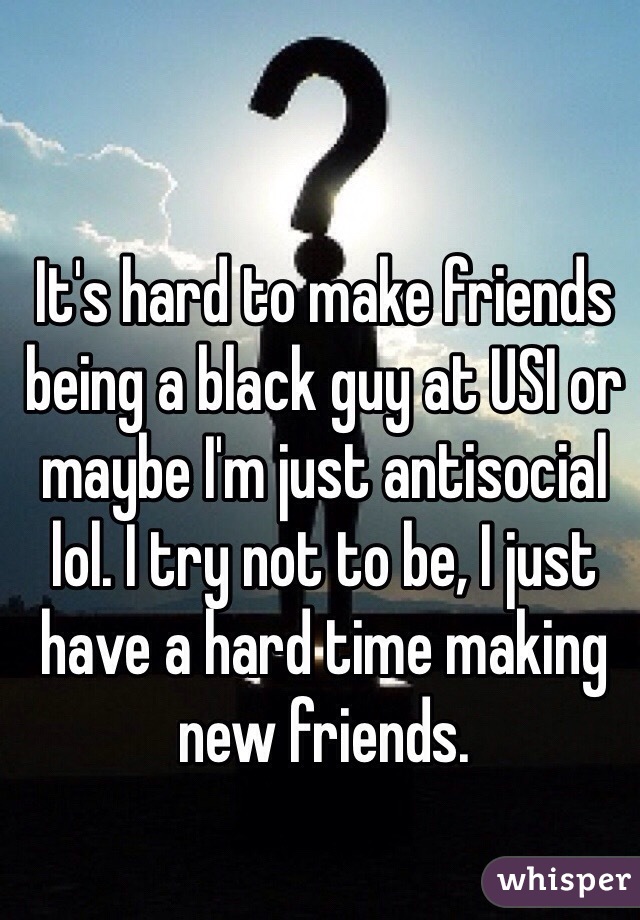 It's hard to make friends being a black guy at USI or maybe I'm just antisocial lol. I try not to be, I just have a hard time making new friends.