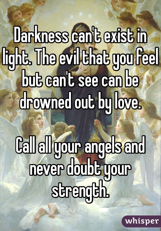 Darkness can't exist in light. The evil that you feel but can't see can be drowned out by love. 

Call all your angels and never doubt your strength.