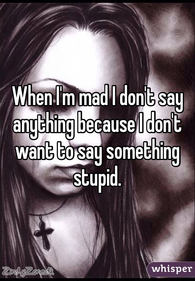 When I'm mad I don't say anything because I don't want to say something stupid. 