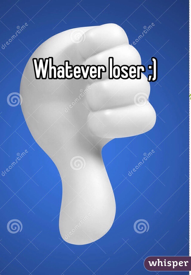 Whatever loser ;)
