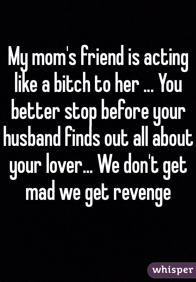 My mom's friend is acting like a bitch to her ... You better stop before your husband finds out all about your lover... We don't get mad we get revenge 