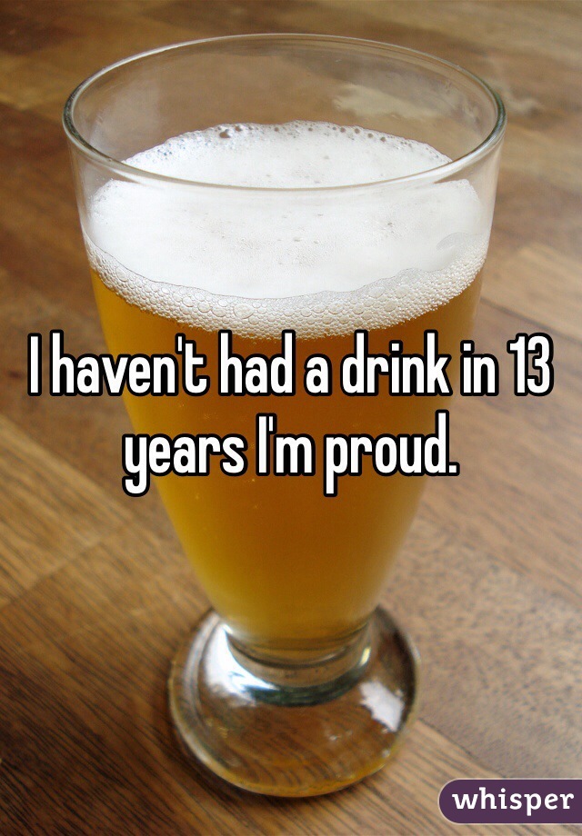 I haven't had a drink in 13 years I'm proud.