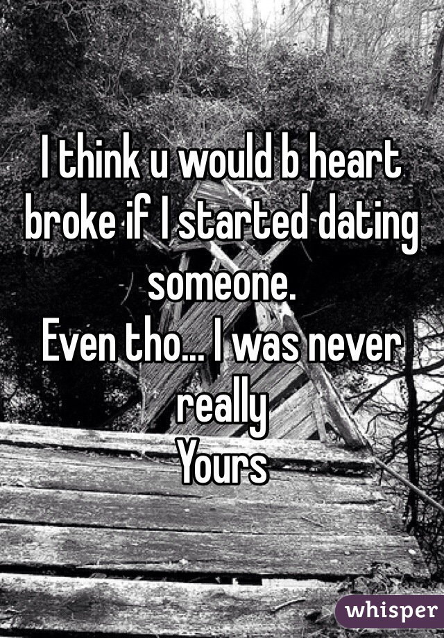 I think u would b heart broke if I started dating someone. 
Even tho... I was never really 
Yours 