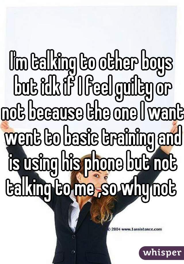I'm talking to other boys but idk if I feel guilty or not because the one I want went to basic training and is using his phone but not talking to me ,so why not 