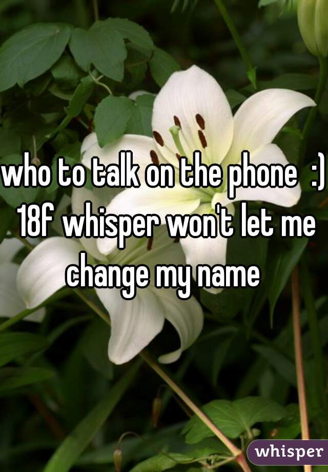 who to talk on the phone  :) 18f whisper won't let me change my name 