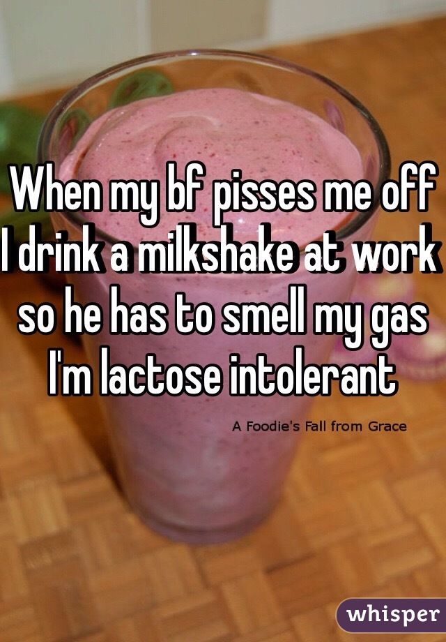 When my bf pisses me off I drink a milkshake at work so he has to smell my gas 
I'm lactose intolerant 