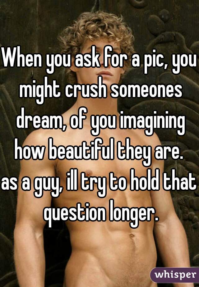 When you ask for a pic, you might crush someones dream, of you imagining how beautiful they are. 

as a guy, ill try to hold that question longer.