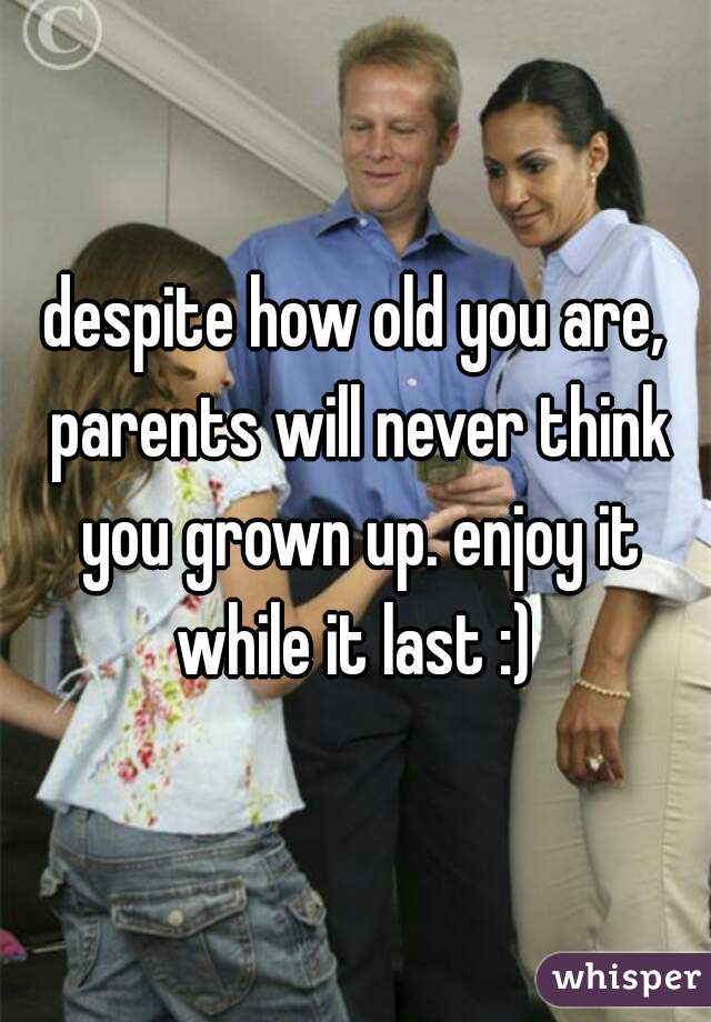 despite how old you are, parents will never think you grown up. enjoy it while it last :) 